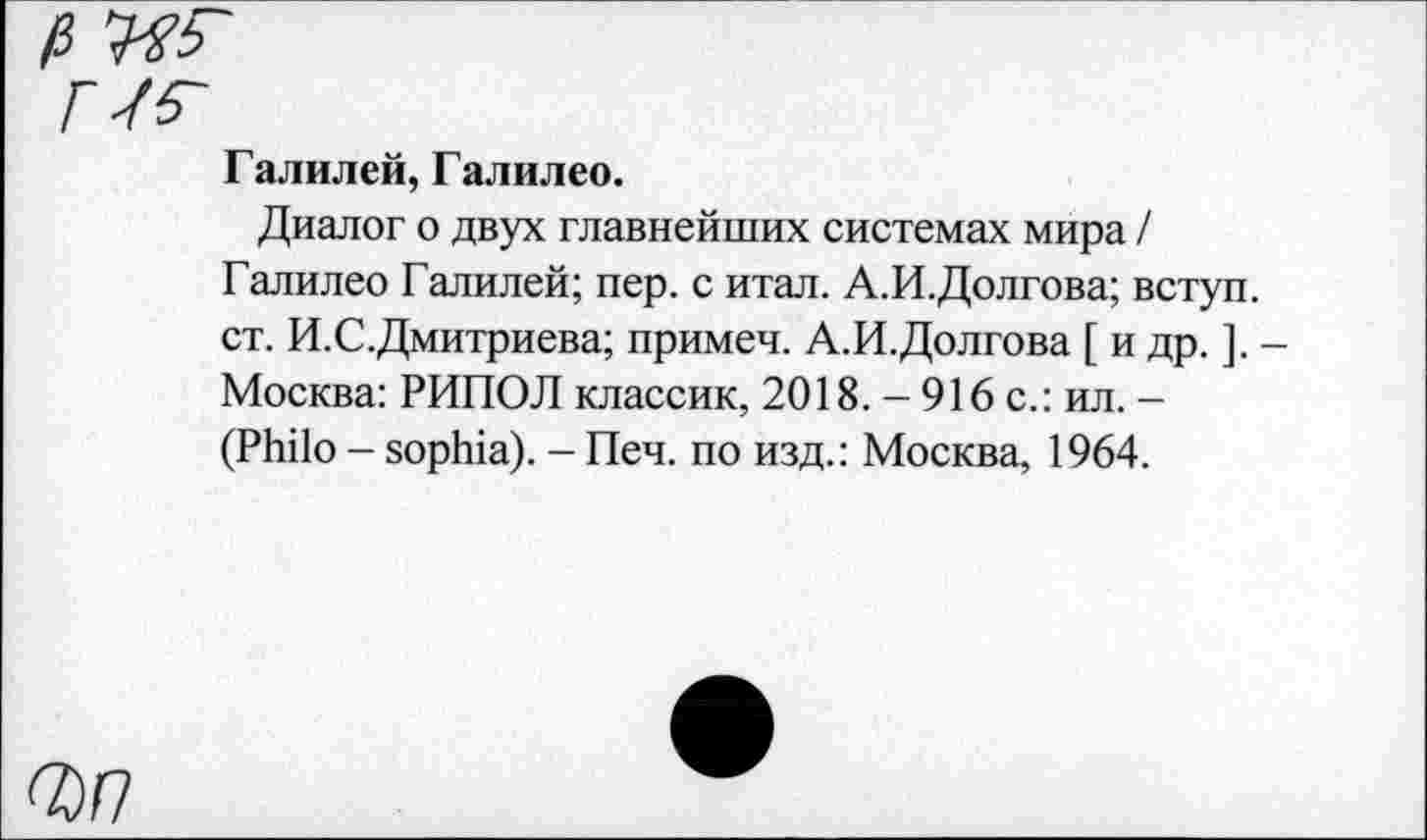 ﻿Галилей, Галилео.
Диалог о двух главнейших системах мира / Галилео Галилей; пер. с итал. А.И.Долгова; вступ. ст. И.С.Дмитриева; примеч. А.И.Долгова [ и др. ]. -Москва: РИПОЛ классик, 2018. - 916 с.: ил. -(Philo - Sophia). - Печ. по изд.: Москва, 1964.
wn